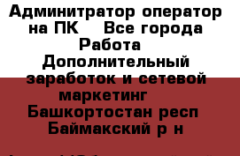 Админитратор-оператор на ПК  - Все города Работа » Дополнительный заработок и сетевой маркетинг   . Башкортостан респ.,Баймакский р-н